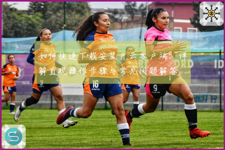 如何快速下载安装开云客户端：详解直观操作步骤与常见问题解答